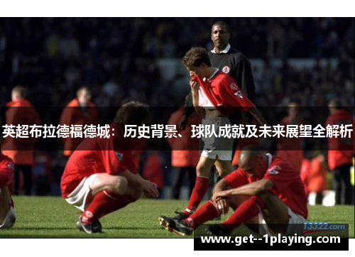 英超布拉德福德城：历史背景、球队成就及未来展望全解析