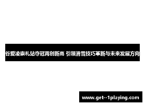 谷爱凌崇礼站夺冠再创新高 引领滑雪技巧革新与未来发展方向 谷爱凌崇礼站夺冠再创新高 引领滑雪技巧革新与未来发展方向