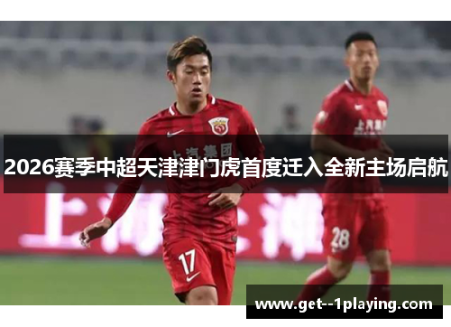2026赛季中超天津津门虎首度迁入全新主场启航 2026赛季中超天津津门虎首度迁入全新主场启航